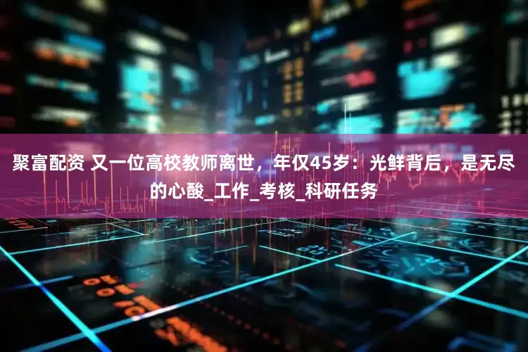聚富配资 又一位高校教师离世，年仅45岁：光鲜背后，是无尽的心酸_工作_考核_科研任务