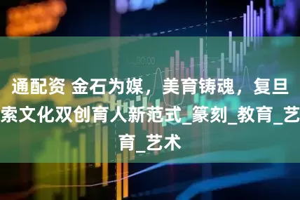 通配资 金石为媒，美育铸魂，复旦探索文化双创育人新范式_篆刻_教育_艺术
