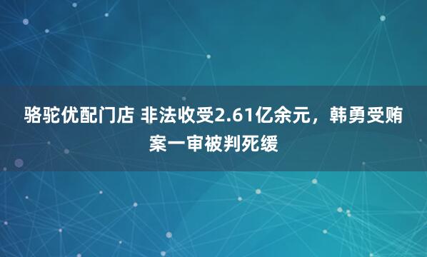 骆驼优配门店 非法收受2.61亿余元，韩勇受贿案一审被判死缓