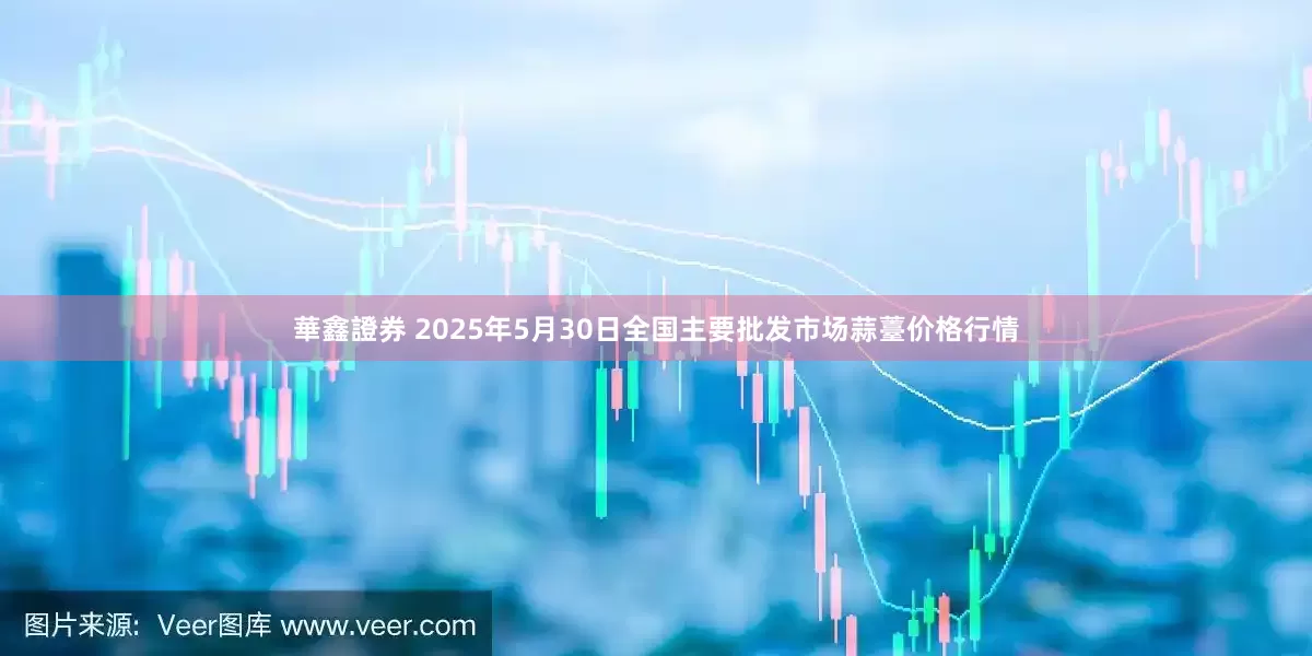 華鑫證券 2025年5月30日全国主要批发市场蒜薹价格行情