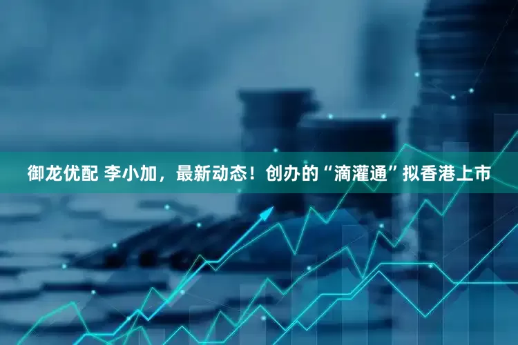 御龙优配 李小加，最新动态！创办的“滴灌通”拟香港上市