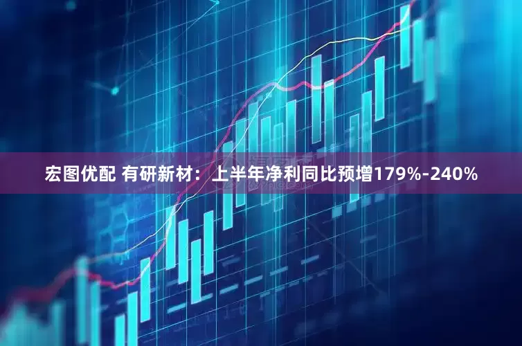 宏图优配 有研新材：上半年净利同比预增179%-240%