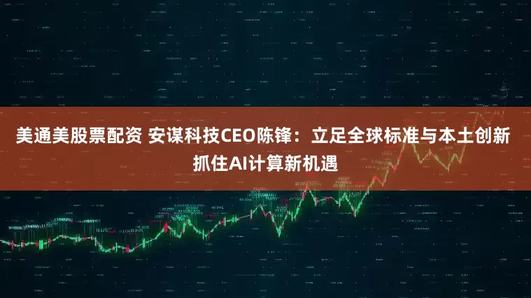 美通美股票配资 安谋科技CEO陈锋：立足全球标准与本土创新 抓住AI计算新机遇
