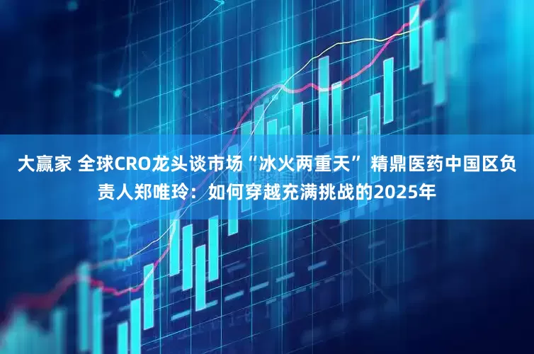 大赢家 全球CRO龙头谈市场“冰火两重天” 精鼎医药中国区负责人郑唯玲：如何穿越充满挑战的2025年