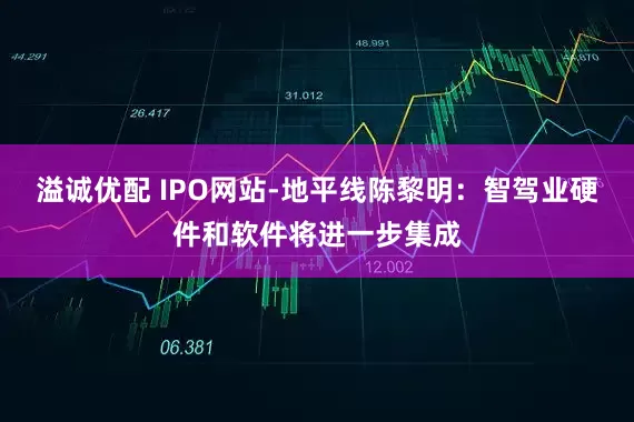 溢诚优配 IPO网站-地平线陈黎明：智驾业硬件和软件将进一步集成