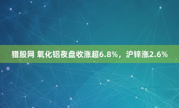 猎股网 氧化铝夜盘收涨超6.8%，沪锌涨2.6%