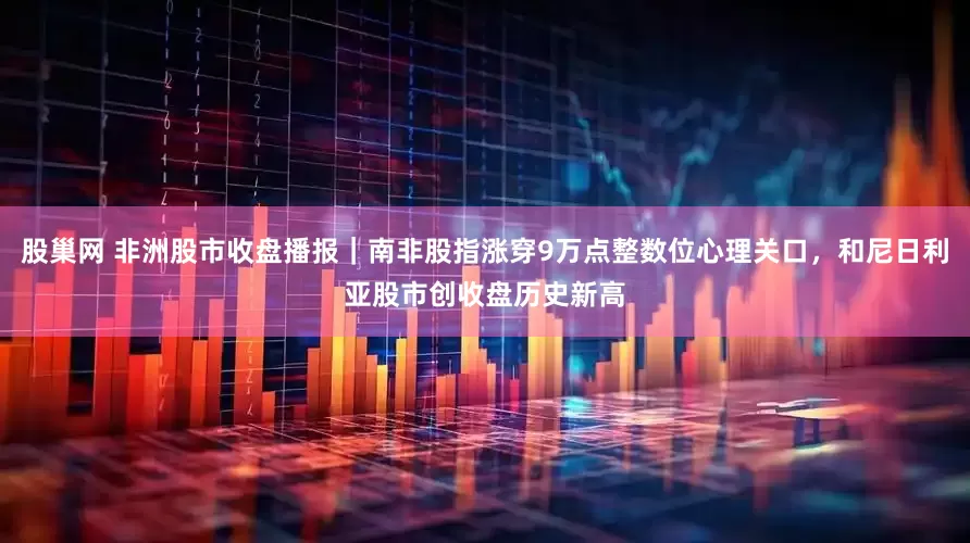 股巢网 非洲股市收盘播报｜南非股指涨穿9万点整数位心理关口，和尼日利亚股市创收盘历史新高