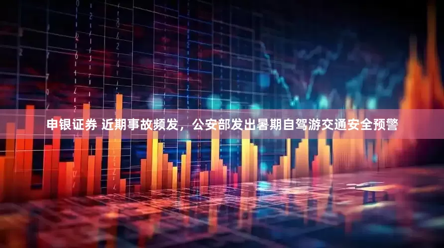 申银证券 近期事故频发，公安部发出暑期自驾游交通安全预警