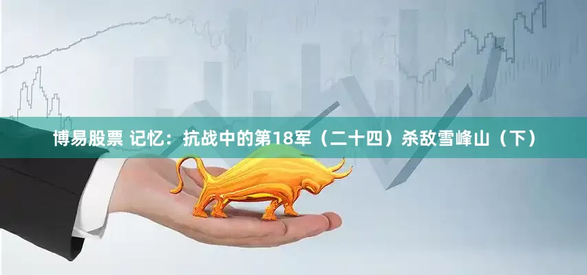 博易股票 记忆：抗战中的第18军（二十四）杀敌雪峰山（下）