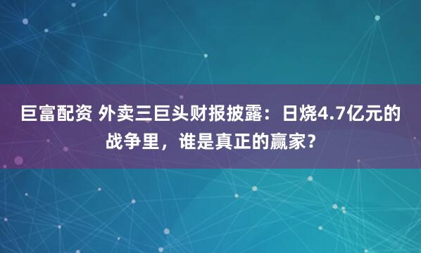 巨富配资 外卖三巨头财报披露：日烧4.7亿元的战争里，谁是真正的赢家？