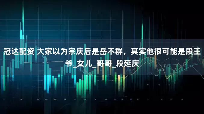冠达配资 大家以为宗庆后是岳不群，其实他很可能是段王爷_女儿_哥哥_段延庆