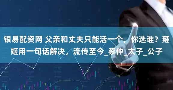 银易配资网 父亲和丈夫只能活一个，你选谁？雍姬用一句话解决，流传至今_蔡仲_太子_公子