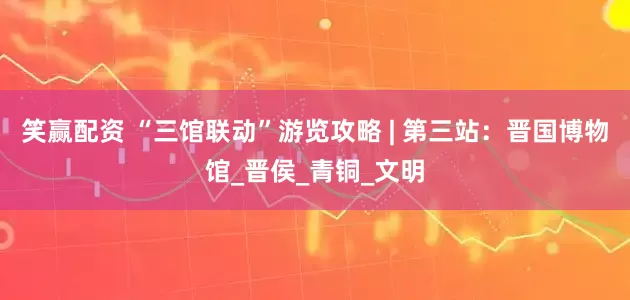 笑赢配资 “三馆联动”游览攻略 | 第三站：晋国博物馆_晋侯_青铜_文明