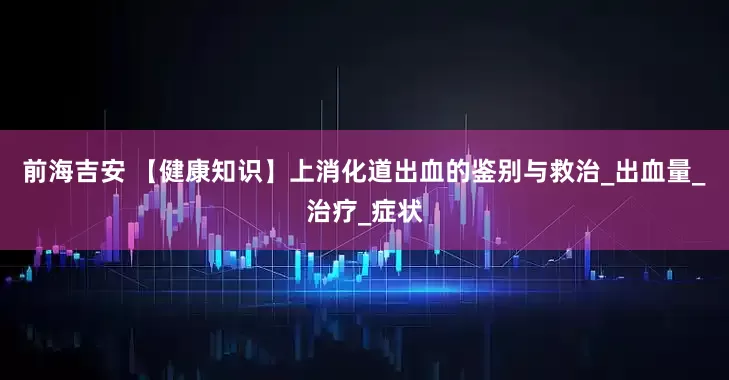 前海吉安 【健康知识】上消化道出血的鉴别与救治_出血量_治疗_症状