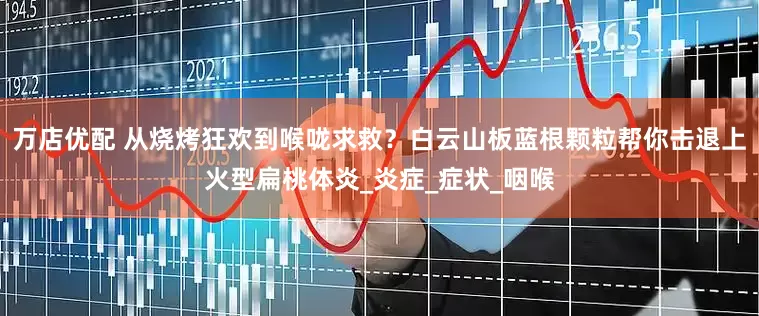 万店优配 从烧烤狂欢到喉咙求救？白云山板蓝根颗粒帮你击退上火型扁桃体炎_炎症_症状_咽喉