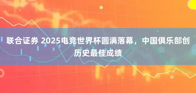 联合证券 2025电竞世界杯圆满落幕，中国俱乐部创历史最佳成绩