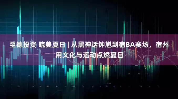 至德投资 皖美夏日 | 从黑神话钟馗到宿BA赛场，宿州用文化与运动点燃夏日