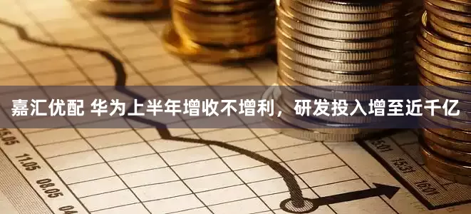 嘉汇优配 华为上半年增收不增利，研发投入增至近千亿