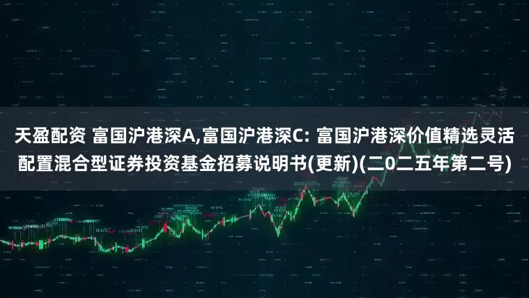 天盈配资 富国沪港深A,富国沪港深C: 富国沪港深价值精选灵活配置混合型证券投资基金招募说明书(更新)(二0二五年第二号)