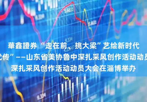 華鑫證券 “走在前、挑大梁”艺绘新时代暨“沂蒙精神代代传”——山东省美协鲁中深扎采风创作活动动员大会在淄博举办